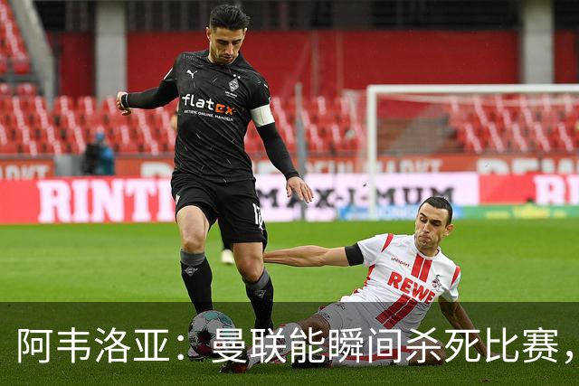 阿韦洛亚：曼联能瞬间杀死比赛，拉什福德库尼亚B费等都喜欢前插